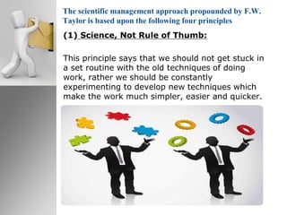 The scientific management approach propounded by F.W.
Taylor is based upon the following four principles
(1) Science, Not Rule of Thumb:
This principle says that we should not get stuck in
a set routine with the old techniques of doing
work, rather we should be constantly
experimenting to develop new techniques which
make the work much simpler, easier and quicker.
 
