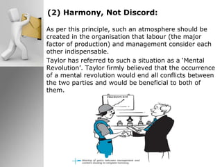 (2) Harmony, Not Discord:
As per this principle, such an atmosphere should be
created in the organisation that labour (the major
factor of production) and management consider each
other indispensable.
Taylor has referred to such a situation as a ‘Mental
Revolution’. Taylor firmly believed that the occurrence
of a mental revolution would end all conflicts between
the two parties and would be beneficial to both of
them.
 