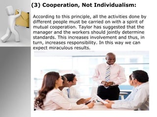 (3) Cooperation, Not Individualism:
According to this principle, all the activities done by
different people must be carried on with a spirit of
mutual cooperation. Taylor has suggested that the
manager and the workers should jointly determine
standards. This increases involvement and thus, in
turn, increases responsibility. In this way we can
expect miraculous results.
 