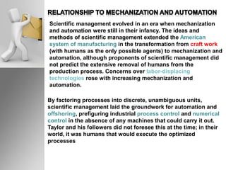 Scientific management evolved in an era when mechanization
and automation were still in their infancy. The ideas and
methods of scientific management extended the American
system of manufacturing in the transformation from craft work
(with humans as the only possible agents) to mechanization and
automation, although proponents of scientific management did
not predict the extensive removal of humans from the
production process. Concerns over labor-displacing
technologies rose with increasing mechanization and
automation.
By factoring processes into discrete, unambiguous units,
scientific management laid the groundwork for automation and
offshoring, prefiguring industrial process control and numerical
control in the absence of any machines that could carry it out.
Taylor and his followers did not foresee this at the time; in their
world, it was humans that would execute the optimized
processes
 