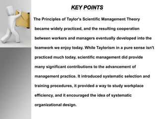 The Principles of Taylor's Scientific Management Theory
became widely practiced, and the resulting cooperation
between workers and managers eventually developed into the
teamwork we enjoy today. While Taylorism in a pure sense isn't
practiced much today, scientific management did provide
many significant contributions to the advancement of
management practice. It introduced systematic selection and
training procedures, it provided a way to study workplace
efficiency, and it encouraged the idea of systematic
organizational design.
 