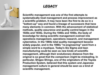 Scientific management was one of the first attempts to
systematically treat management and process improvement as
a scientific problem. It may have been the first to do so in a
"bottom-up" way and found a lineage of successors that have
many elements in common. With the advancement of statistical
methods, quality assurance and quality control began in the
1920s and 1930s. During the 1940s and 1950s, the body of
knowledge for doing scientific management evolved into
operations management, operations research, and management
cybernetics. In the 1980s total quality management became
widely popular, and in the 1990s "re-engineering" went from a
simple word to a mystique. Today's Six Sigma and lean
manufacturing could be seen as new kinds of scientific
management, although their evolutionary distance from the
original is so great that the comparison might be misleading. In
particular, Shigeo Shingo, one of the originators of the Toyota
Production System, believed that this system and Japanese
management culture in general should be seen as a kind of
scientific management.
 