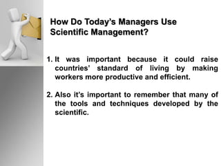 How Do Today’s Managers Use
Scientific Management?
1. It was important because it could raise
countries’ standard of living by making
workers more productive and efficient.
2. Also it’s important to remember that many of
the tools and techniques developed by the
scientific.
 