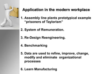 Application in the modern workplace
1. Assembly line plants prototypical example
“prisoners of Taylorism”
2. System of Remuneration.
3. Re-Design Reengineering.
4. Benchmarking
5. Data are used to refine, improve, change,
modify and eliminate organizational
processes
6. Learn Manufacturing
 