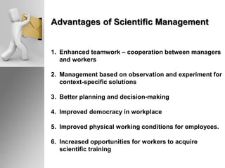 Advantages of Scientific Management
1. Enhanced teamwork – cooperation between managers
and workers
2. Management based on observation and experiment for
context-specific solutions
3. Better planning and decision-making
4. Improved democracy in workplace
5. Improved physical working conditions for employees.
6. Increased opportunities for workers to acquire
scientific training
 