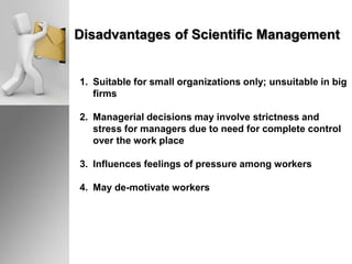 Disadvantages of Scientific Management
1. Suitable for small organizations only; unsuitable in big
firms
2. Managerial decisions may involve strictness and
stress for managers due to need for complete control
over the work place
3. Influences feelings of pressure among workers
4. May de-motivate workers
 