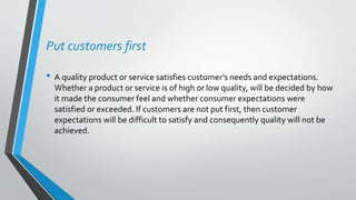 Put customers first
• A quality product or service satisfies customer’s needs and expectations.
Whether a product or service is of high or low quality, will be decided by how
it made the consumer feel and whether consumer expectations were
satisfied or exceeded. If customers are not put first, then customer
expectations will be difficult to satisfy and consequently quality will not be
achieved.
 