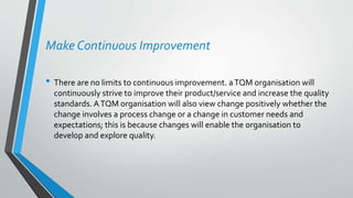 Make Continuous Improvement
• There are no limits to continuous improvement. aTQM organisation will
continuously strive to improve their product/service and increase the quality
standards. ATQM organisation will also view change positively whether the
change involves a process change or a change in customer needs and
expectations; this is because changes will enable the organisation to
develop and explore quality.
 