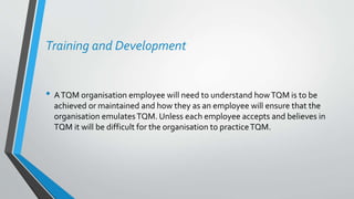 Training and Development
• ATQM organisation employee will need to understand howTQM is to be
achieved or maintained and how they as an employee will ensure that the
organisation emulatesTQM. Unless each employee accepts and believes in
TQM it will be difficult for the organisation to practiceTQM.
 