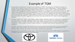 Example of TQM
• Automobile manufacturer Toyota is one example of TQM. The adoption of TQM and kaizen at
Toyota led to higher product and work quality at all levels of the organization. Toyota adopted a
related practice called statistical quality control (SQC) in 1949. In 1951, Toyota launched the
Creative Idea Suggestion System, which was based on a suggestion system used at Ford. In 1965,
Toyota was awarded the Deming Application Prize for major advances in quality improvement. In
1994, the "Toyota Group Executive TQM Training Course" was established, providing TQM training
for new executives. Toyota's TQM initiatives continue to the current day. In 2011, Toyota announced
that more than 40 million suggestions (to date) were generated by the Creative Idea Suggestion
System.
• Another example of TQM is Tata Steel, a steel-making company based in India and a subsidiary of
the Tata Group. Tata Steel adopted TQM in the 1980s. The company was awarded the Deming
Application Prize in 2008. Tata Steel used TQM methodologies to gain a deep understanding of
customers. They sought to ensure value creation in a system that covered customers and
suppliers.
• In 2008, Tata Steel created the Performance Improvement Committee (PIC) to drive continuous
performance improvement. Performance Improvement (PI) Groups were established for iron
making, steel making, flat rolling, long rolling, maintenance and more.
• As part of their 2008-2009 annual report, Tata Steel reported that their TQM initiatives resulted in a
$150MM bottom line impact on their business.
 