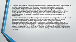 • Therefore, the needs of customers and their desires define quality for the organization. In
turn, the organization uses this ‘definition’ to meet and exceed the customer’s
expectations . Operations improvement Furthermore, systematic improvement of
operations is another concept of total quality management. Every work done in an
organization follows a chain or process. These processes account for 80-85% of the
quality of work and productivity of employees. This concept establishes that work
processes should be studied, through individuals or teams, to identify lapses or
complexities.
• As such, solutions can be proffered to prevent them from occurring in the future, the cost
will be reduced and quality achieved . Humana resources The concept of human
resources development is one of the concepts of total quality management.
Organizations that employ total quality management principles are committed to
employee learning and development. These principles require that management trust
that well-trained staff can do the jobs assigned to them properly. In addition, human
resource development includes providing the training required in a quality improvement
work environment as well as extensive education to help employees keep up-to-date on
their jobs.
 