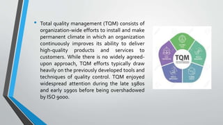 • Total quality management (TQM) consists of
organization-wide efforts to install and make
permanent climate in which an organization
continuously improves its ability to deliver
high-quality products and services to
customers. While there is no widely agreed-
upon approach, TQM efforts typically draw
heavily on the previously developed tools and
techniques of quality control. TQM enjoyed
widespread attention during the late 1980s
and early 1990s before being overshadowed
by ISO 9000.
 