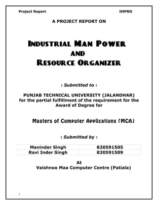 Project Report IMPRO
A PROJECT REPORT ON
Industrial Man Power
and
Resource Organizer
: Submitted to :
PUNJAB TECHNICAL UNIVERSITY (JALANDHAR)
for the partial fulfillment of the requirement for the
Award of Degree for
Masters of Computer Applications (MCA)
: Submitted by :
Maninder Singh 820591505
Ravi Inder Singh 820591509
At
Vaishnoo Maa Computer Centre (Patiala)
1
 