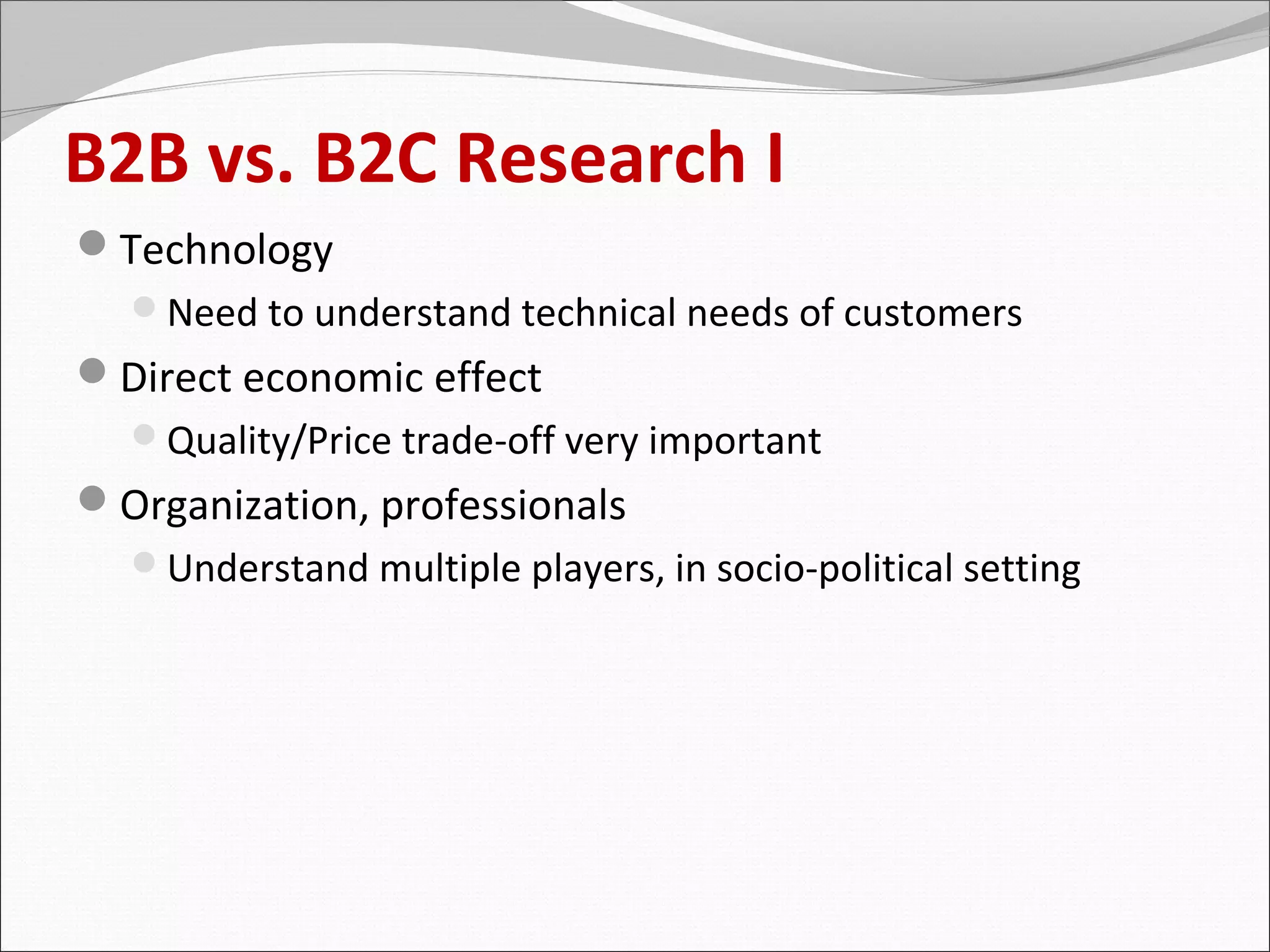 B2B vs. B2C Research I
Technology
  Need to understand technical needs of customers
Direct economic effect
  Quality/Price trade-off very important
Organization, professionals
  Understand multiple players, in socio-political setting
 