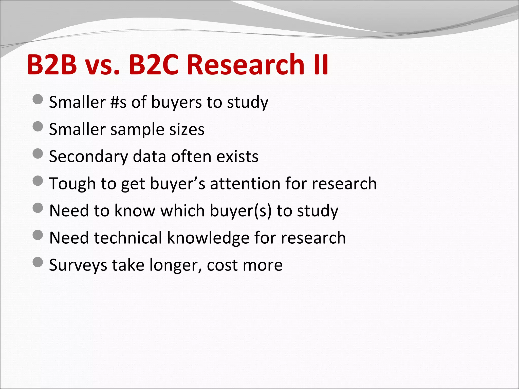 B2B vs. B2C Research II
Smaller #s of buyers to study
Smaller sample sizes
Secondary data often exists
Tough to get buyer’s attention for research
Need to know which buyer(s) to study
Need technical knowledge for research
Surveys take longer, cost more
 
