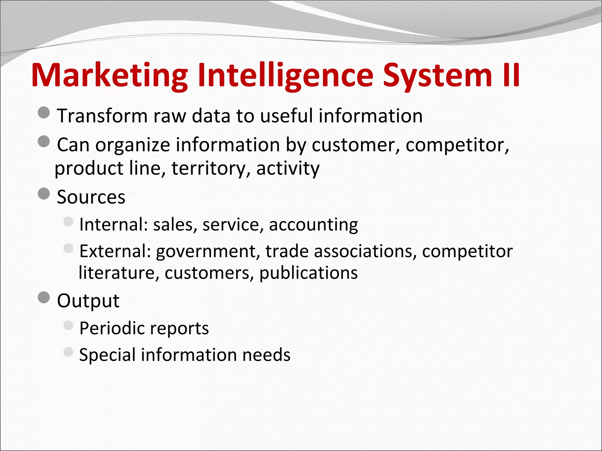 Marketing Intelligence System II
Transform raw data to useful information
Can organize information by customer, competitor,
 product line, territory, activity
Sources
   Internal: sales, service, accounting
   External: government, trade associations, competitor
     literature, customers, publications
Output
 Periodic reports
 Special information needs
 