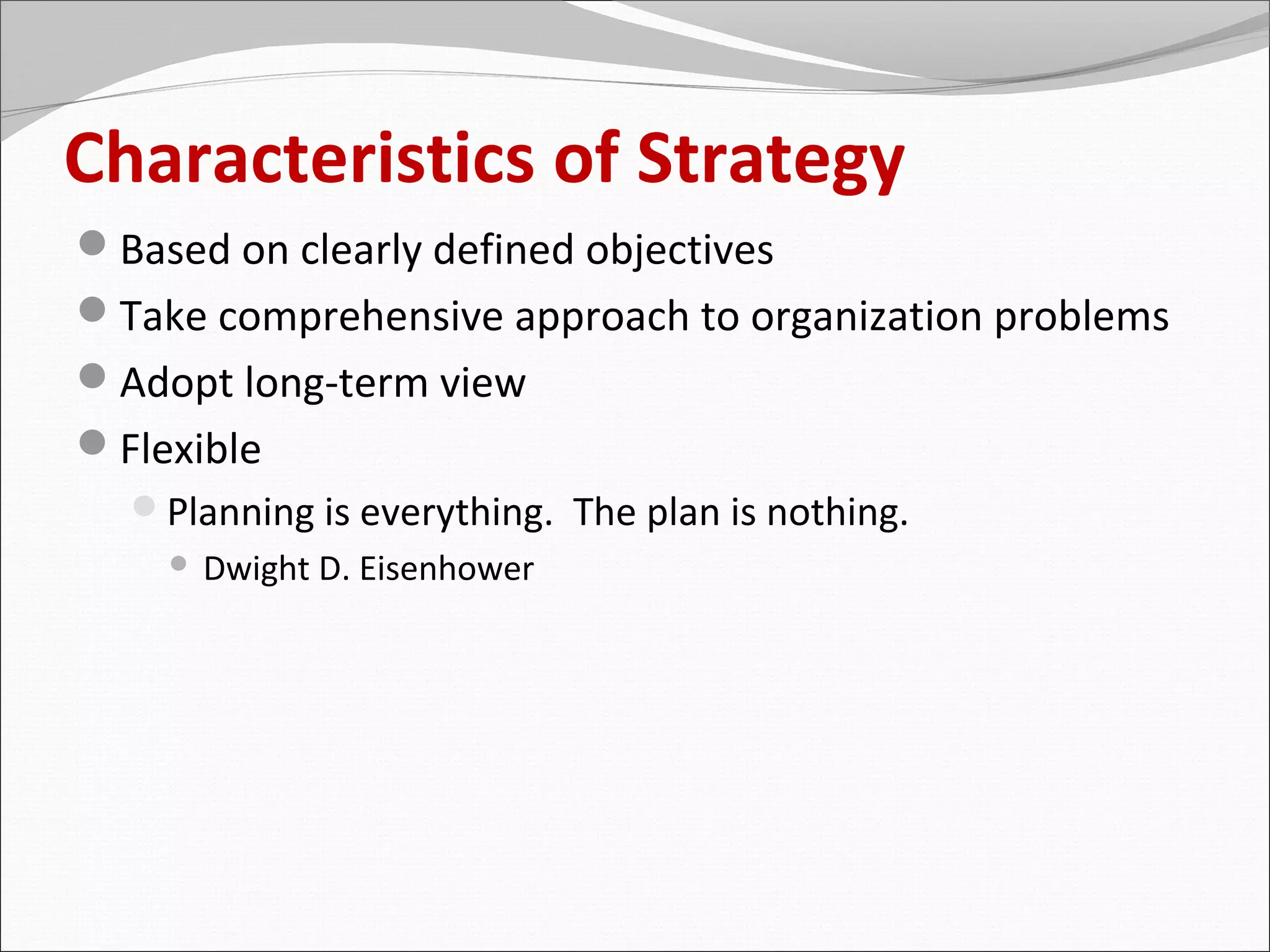 Characteristics of Strategy
Based on clearly defined objectives
Take comprehensive approach to organization problems
Adopt long-term view
Flexible
  Planning is everything. The plan is nothing.
       Dwight D. Eisenhower
 