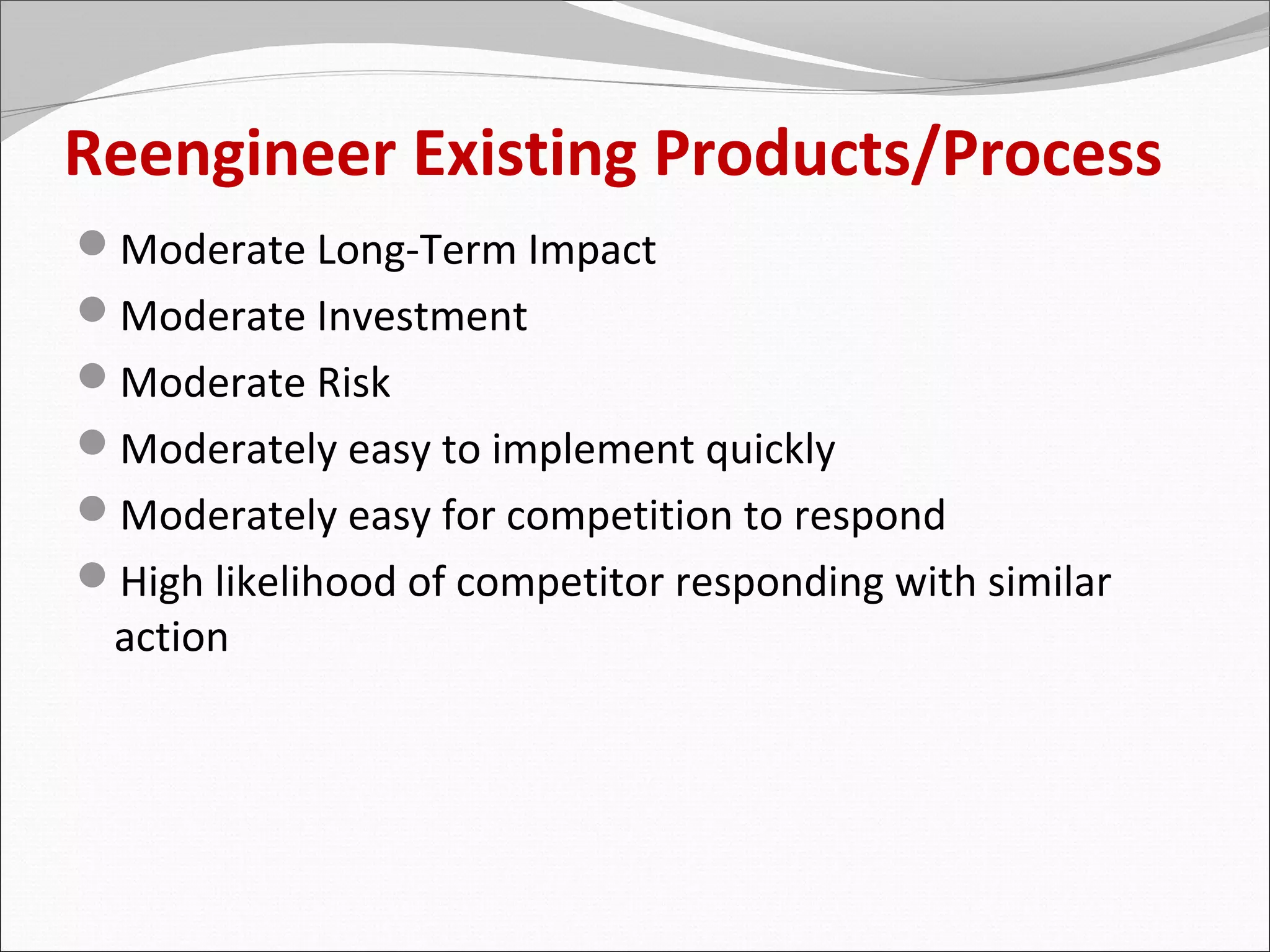 Reengineer Existing Products/Process
Moderate Long-Term Impact
Moderate Investment
Moderate Risk
Moderately easy to implement quickly
Moderately easy for competition to respond
High likelihood of competitor responding with similar
 action
 