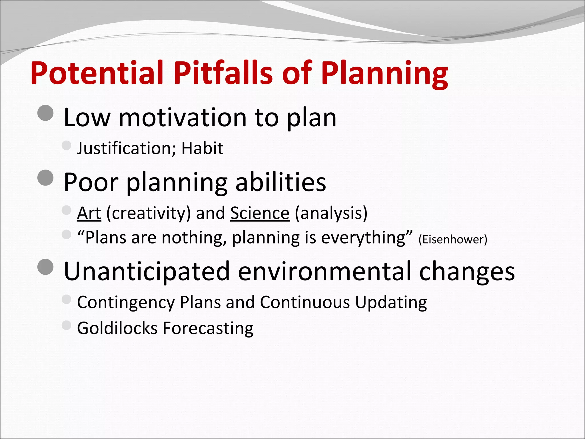 Potential Pitfalls of Planning
Low motivation to plan
  Justification; Habit

Poor planning abilities
  Art (creativity) and Science (analysis)
  “Plans are nothing, planning is everything” (Eisenhower)

Unanticipated environmental changes
  Contingency Plans and Continuous Updating
  Goldilocks Forecasting
 