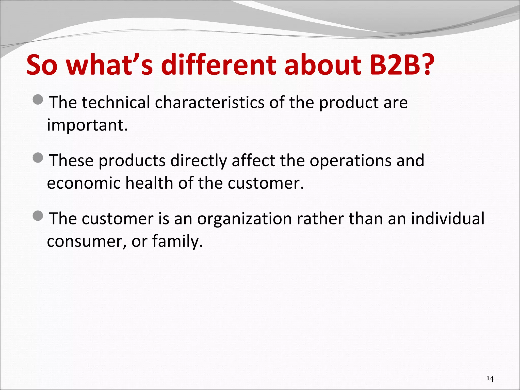 So what’s different about B2B?
The technical characteristics of the product are
  important.
These products directly affect the operations and
  economic health of the customer.
The customer is an organization rather than an individual
  consumer, or family.




                                                             14
 