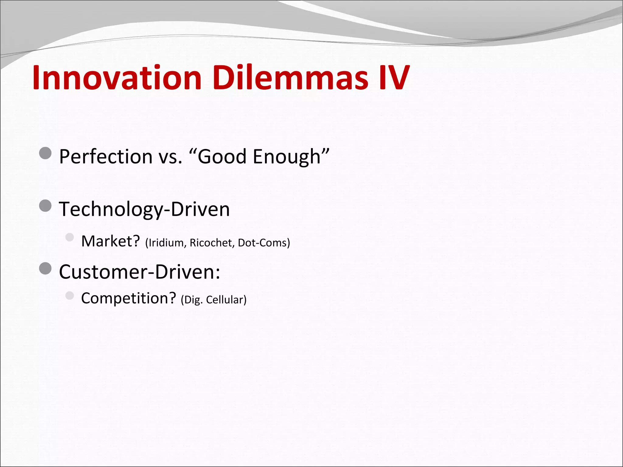 Innovation Dilemmas IV
Perfection vs. “Good Enough”

Technology-Driven
   Market? (Iridium, Ricochet, Dot-Coms)

Customer-Driven:
   Competition? (Dig. Cellular)
 