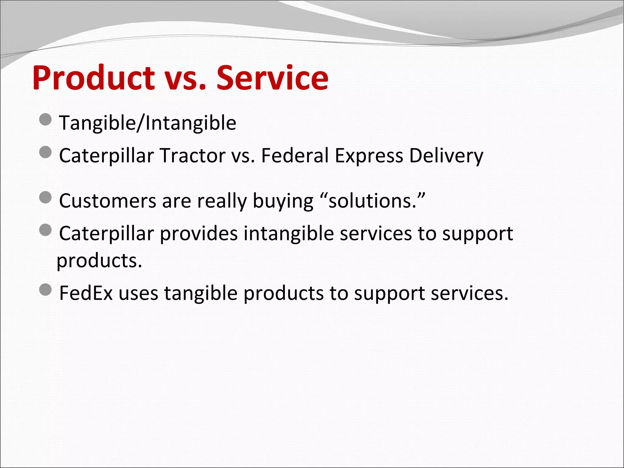 Product vs. Service
Tangible/Intangible
Caterpillar Tractor vs. Federal Express Delivery

Customers are really buying “solutions.”
Caterpillar provides intangible services to support
 products.
FedEx uses tangible products to support services.
 