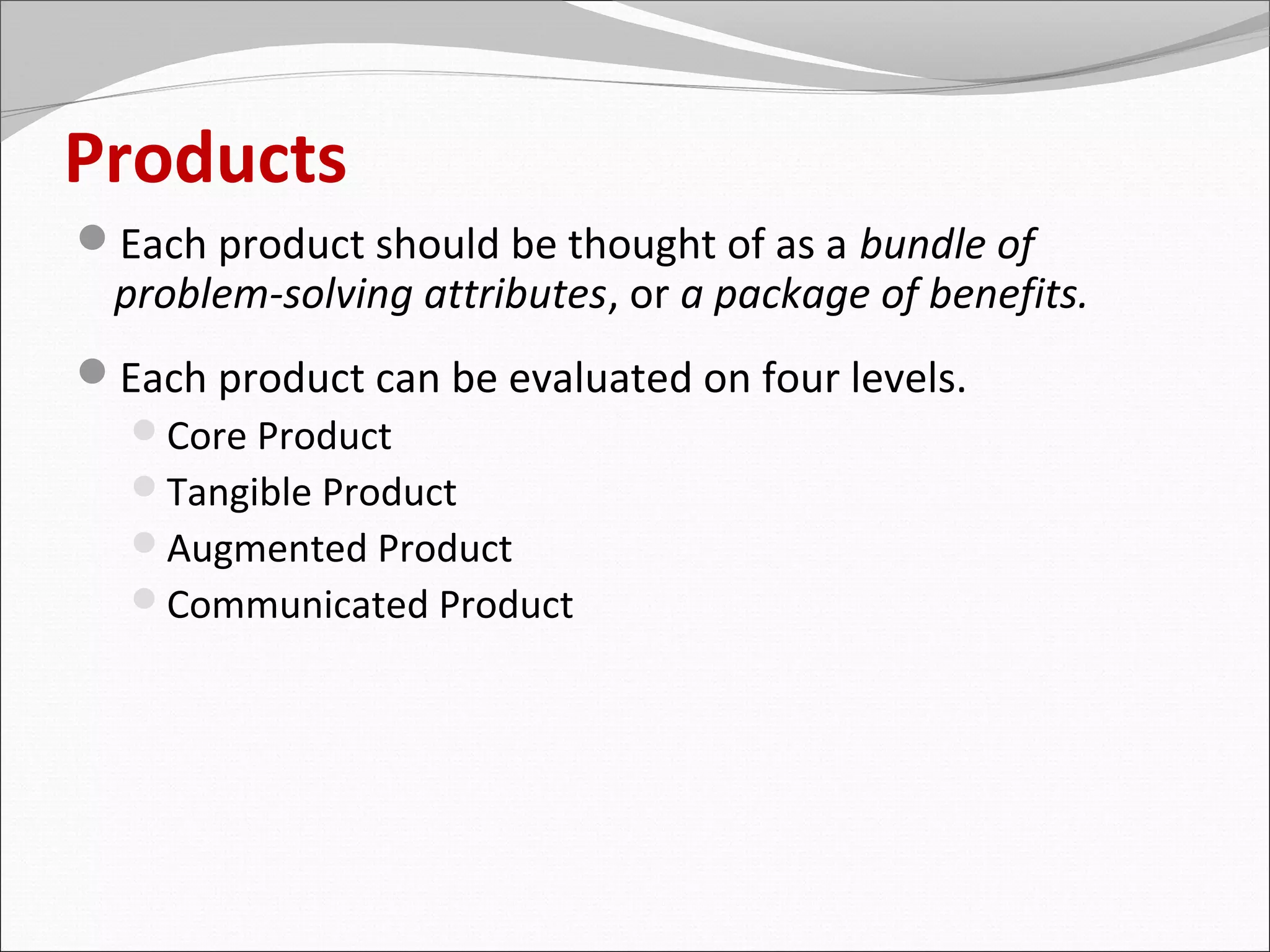 Products
Each product should be thought of as a bundle of
 problem-solving attributes, or a package of benefits.
Each product can be evaluated on four levels.
 Core Product
 Tangible Product
 Augmented Product
 Communicated Product
 