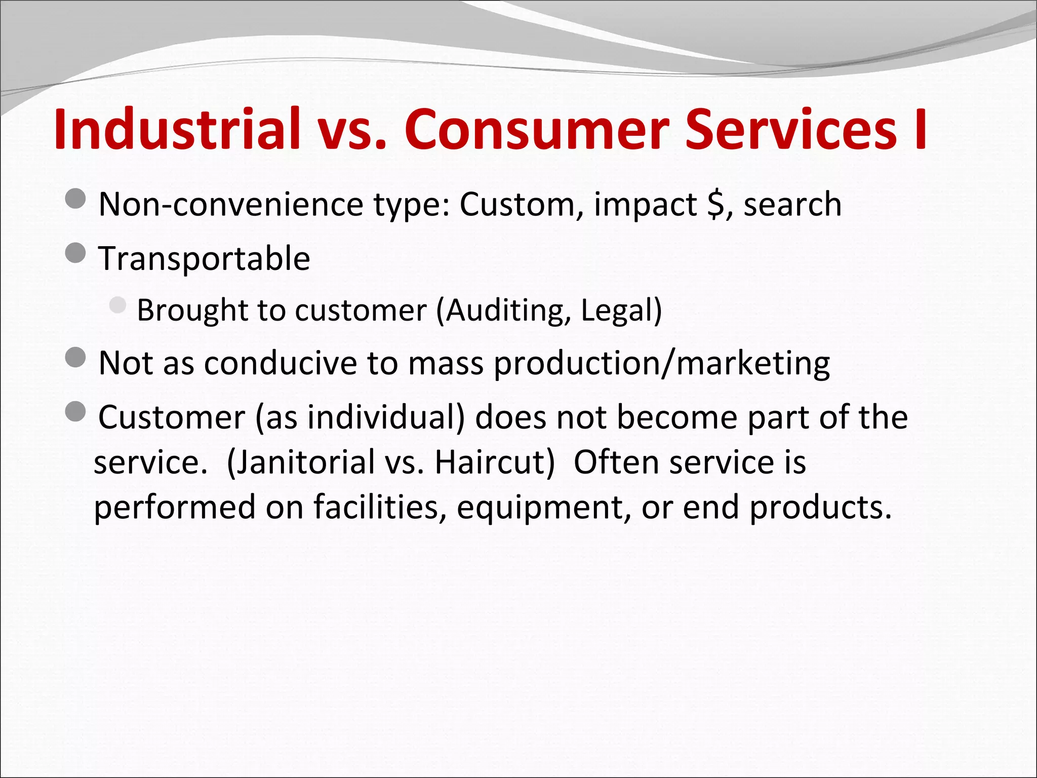 Industrial vs. Consumer Services I
Non-convenience type: Custom, impact $, search
Transportable
  Brought to customer (Auditing, Legal)
Not as conducive to mass production/marketing
Customer (as individual) does not become part of the
 service. (Janitorial vs. Haircut) Often service is
 performed on facilities, equipment, or end products.
 