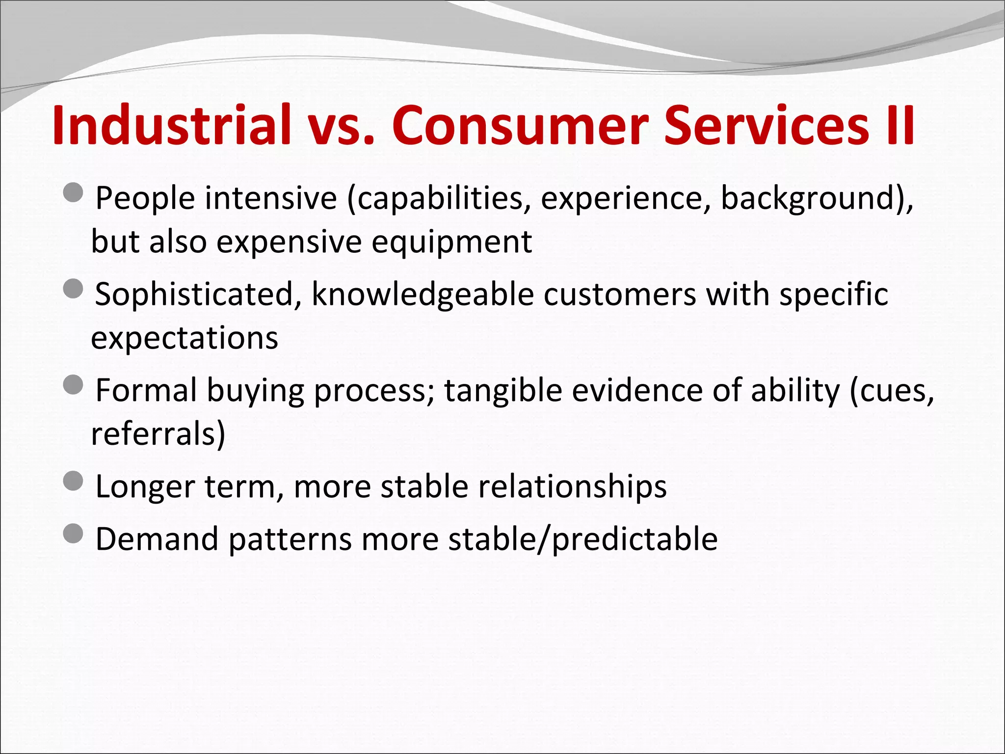 Industrial vs. Consumer Services II
People intensive (capabilities, experience, background),
 but also expensive equipment
Sophisticated, knowledgeable customers with specific
 expectations
Formal buying process; tangible evidence of ability (cues,
 referrals)
Longer term, more stable relationships
Demand patterns more stable/predictable
 