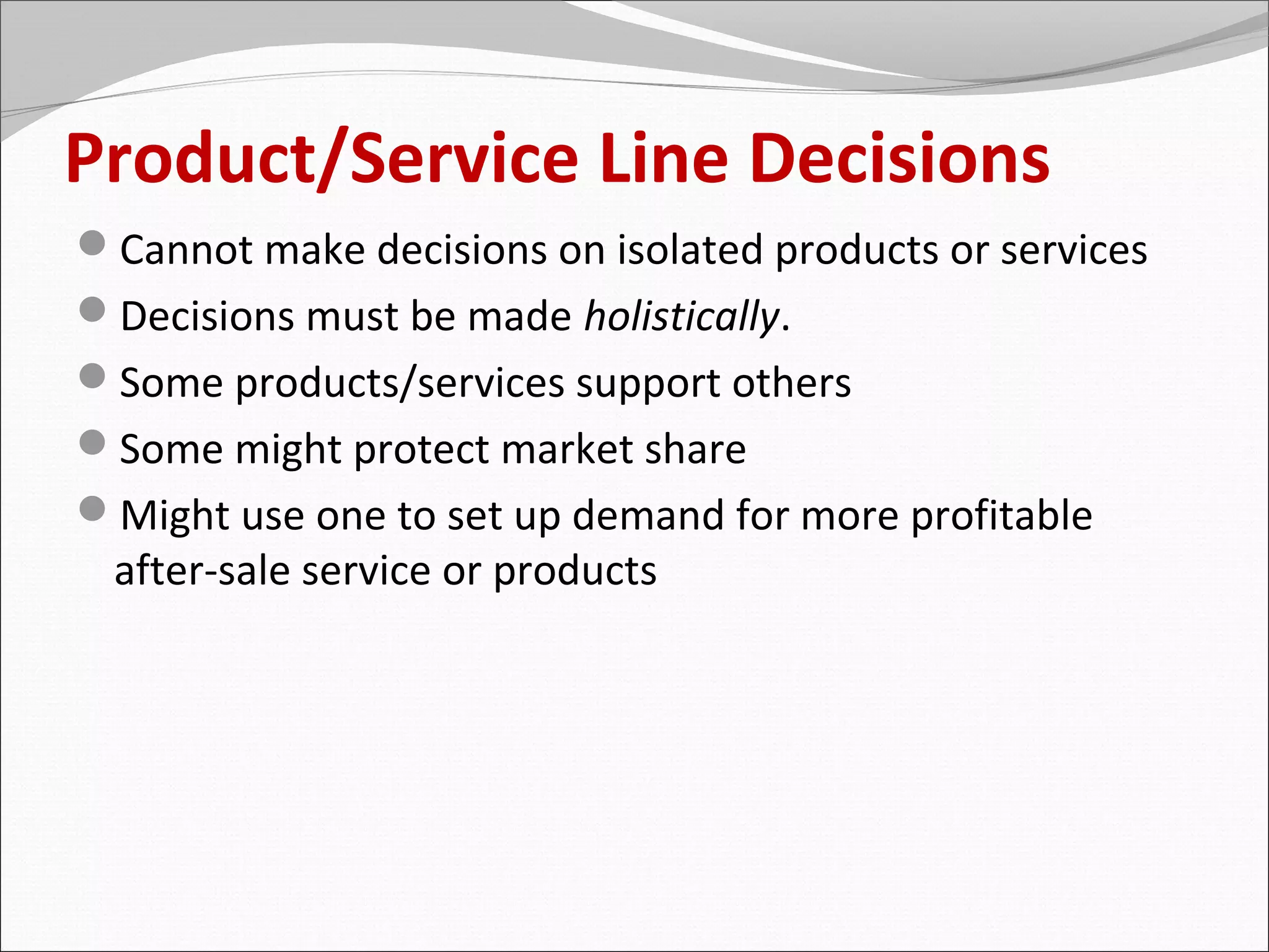 Product/Service Line Decisions
Cannot make decisions on isolated products or services
Decisions must be made holistically.
Some products/services support others
Some might protect market share
Might use one to set up demand for more profitable
 after-sale service or products
 