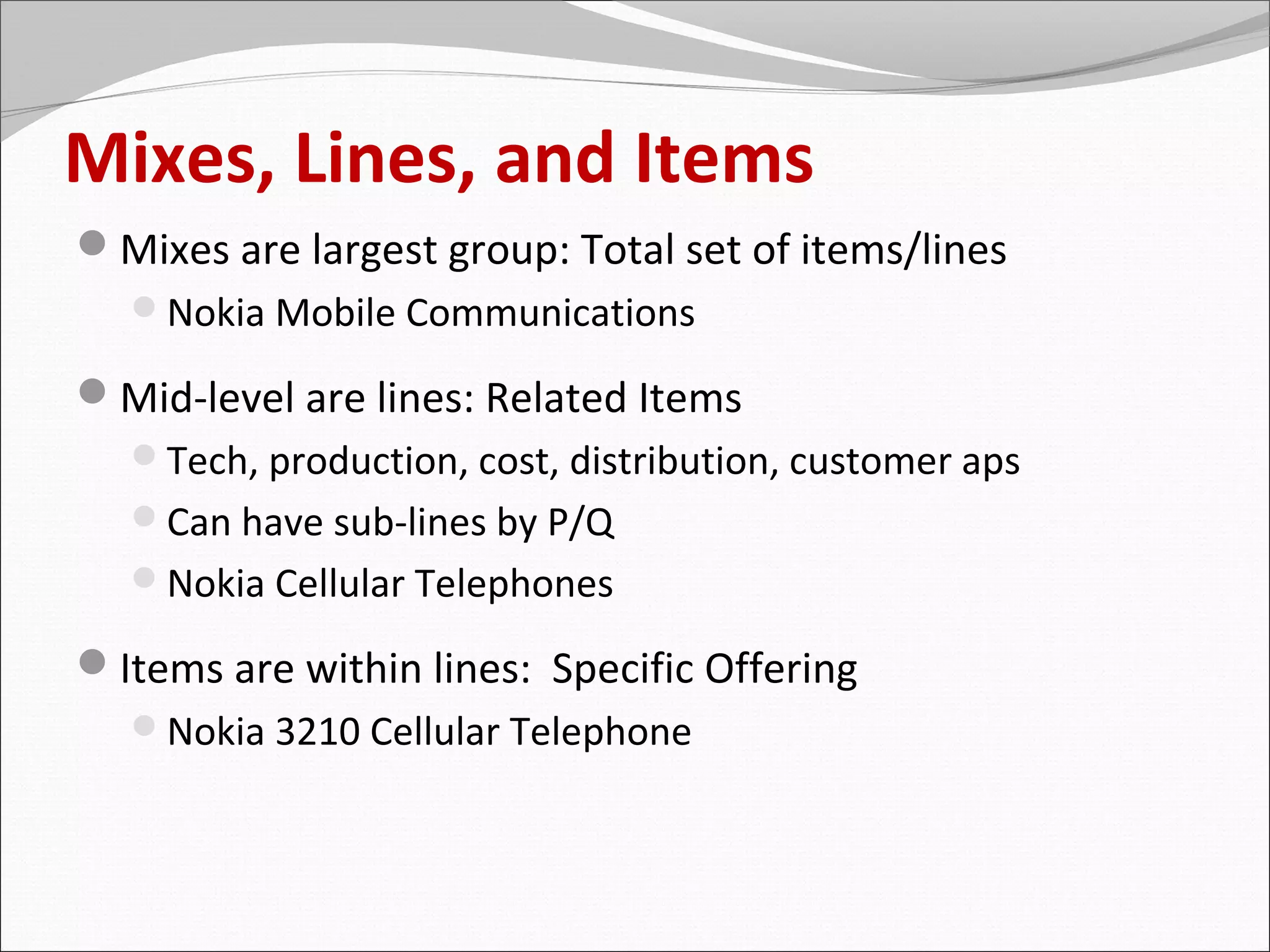 Mixes, Lines, and Items
Mixes are largest group: Total set of items/lines
  Nokia Mobile Communications

Mid-level are lines: Related Items
  Tech, production, cost, distribution, customer aps
  Can have sub-lines by P/Q
  Nokia Cellular Telephones

Items are within lines: Specific Offering
  Nokia 3210 Cellular Telephone
 