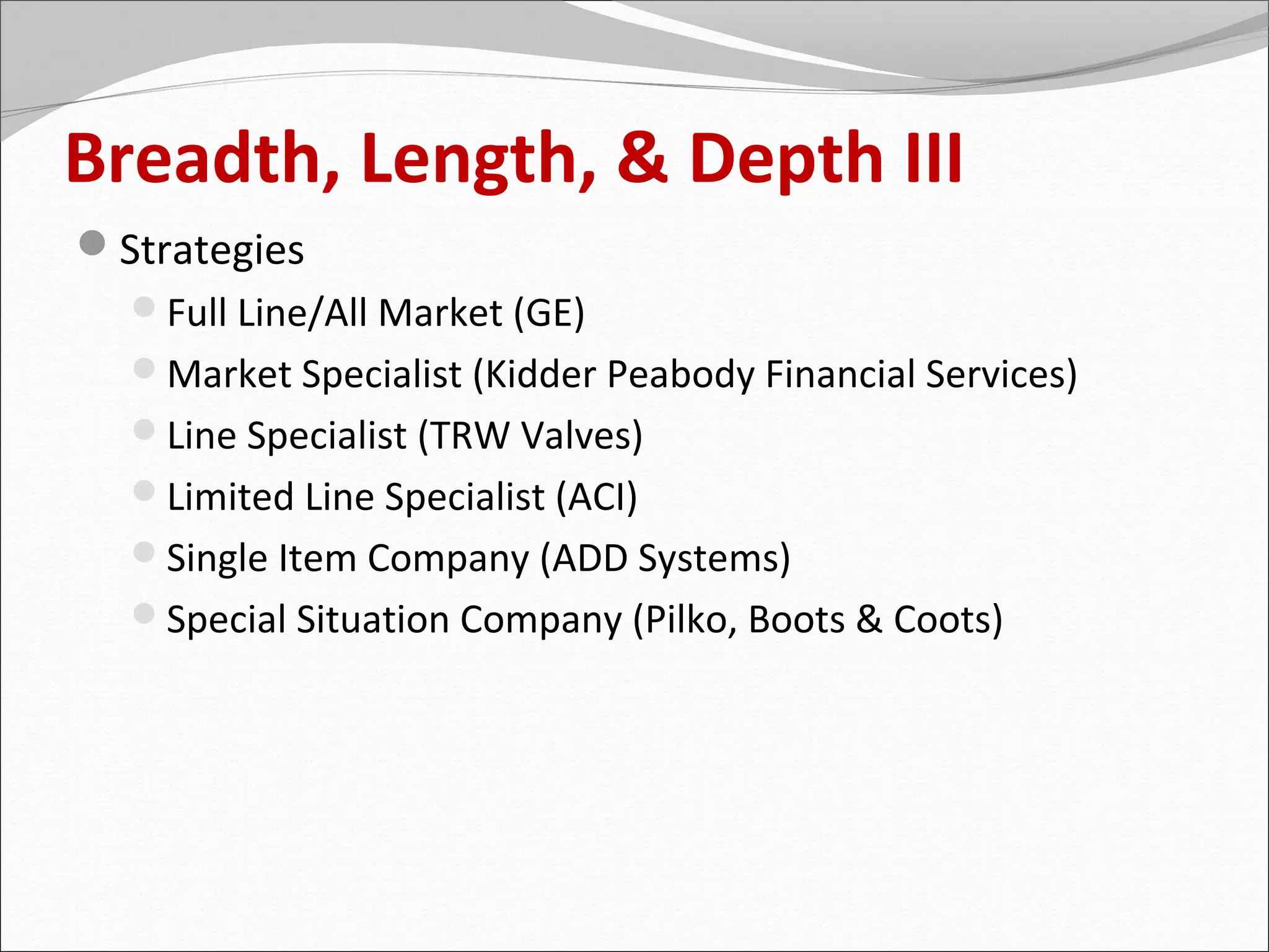 Breadth, Length, & Depth III
Strategies
  Full Line/All Market (GE)
  Market Specialist (Kidder Peabody Financial Services)
  Line Specialist (TRW Valves)
  Limited Line Specialist (ACI)
  Single Item Company (ADD Systems)
  Special Situation Company (Pilko, Boots & Coots)
 