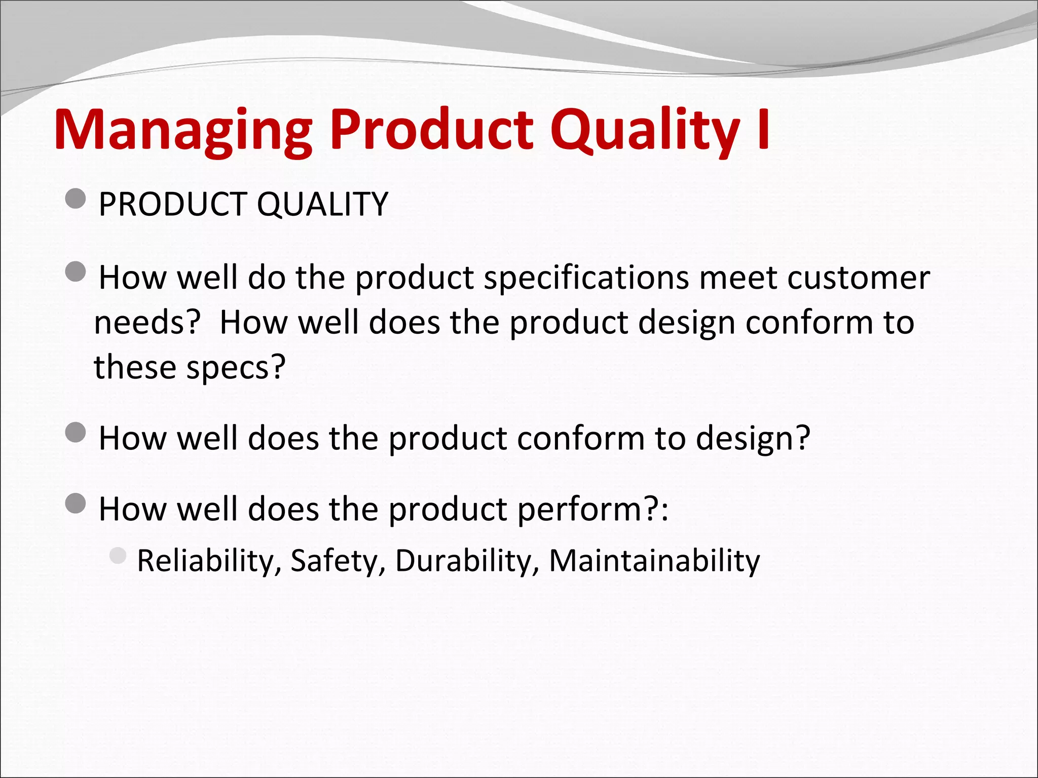 Managing Product Quality I
PRODUCT QUALITY

How well do the product specifications meet customer
 needs? How well does the product design conform to
 these specs?
How well does the product conform to design?
How well does the product perform?:
  Reliability, Safety, Durability, Maintainability
 