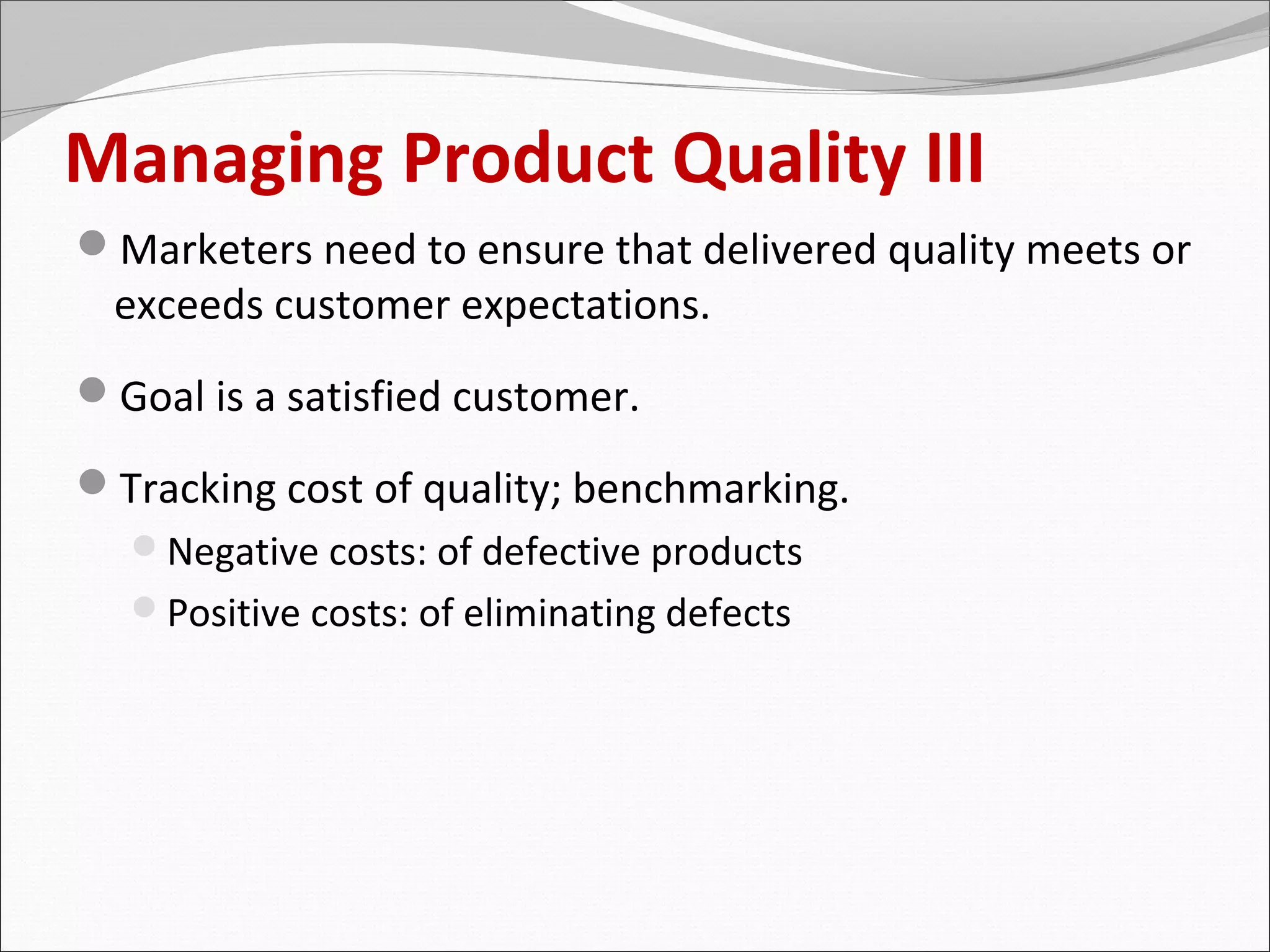 Managing Product Quality III
Marketers need to ensure that delivered quality meets or
  exceeds customer expectations.
Goal is a satisfied customer.

Tracking cost of quality; benchmarking.
  Negative costs: of defective products
  Positive costs: of eliminating defects
 