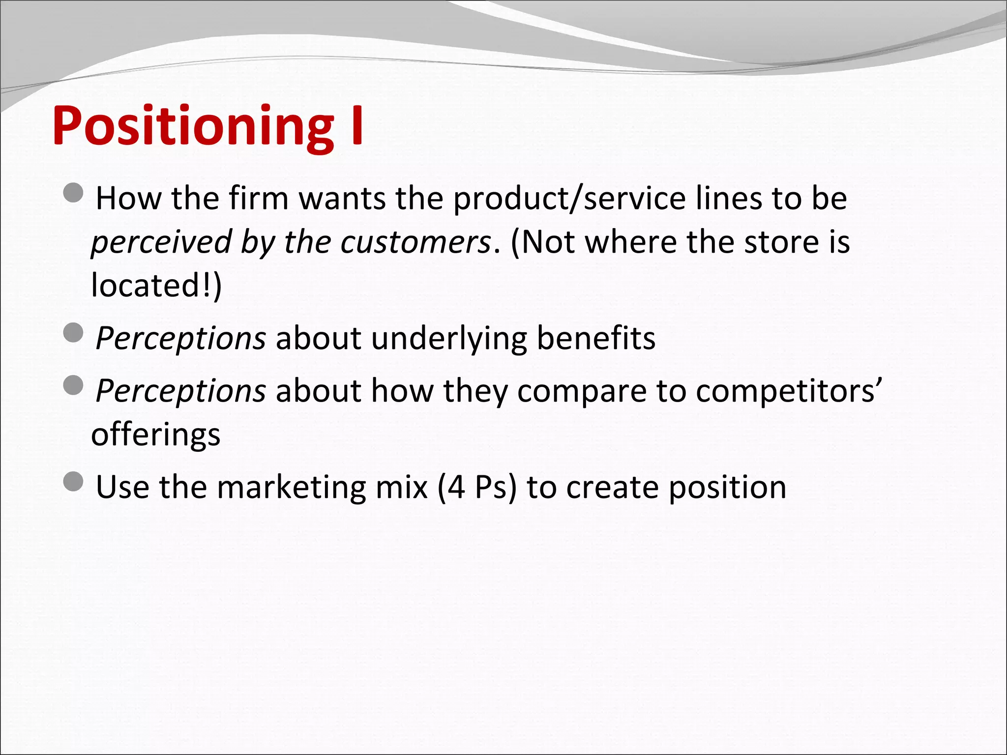 Positioning I
How the firm wants the product/service lines to be
 perceived by the customers. (Not where the store is
 located!)
Perceptions about underlying benefits
Perceptions about how they compare to competitors’
 offerings
Use the marketing mix (4 Ps) to create position
 