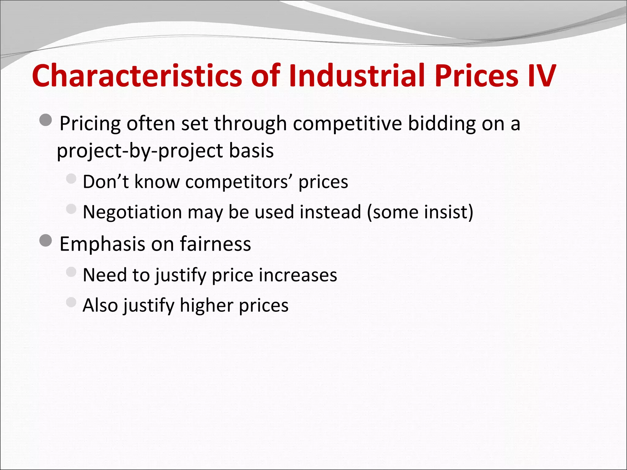 Characteristics of Industrial Prices IV
Pricing often set through competitive bidding on a
 project-by-project basis
  Don’t know competitors’ prices
  Negotiation may be used instead (some insist)
Emphasis on fairness
  Need to justify price increases
  Also justify higher prices
 