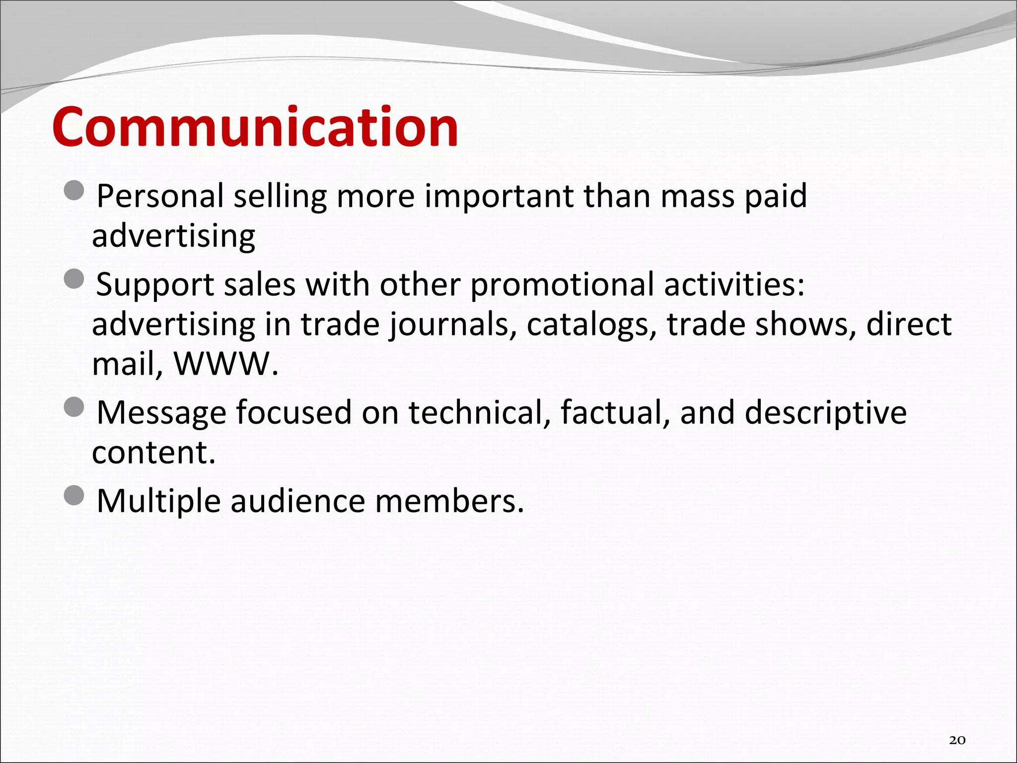 Communication
Personal selling more important than mass paid
 advertising
Support sales with other promotional activities:
 advertising in trade journals, catalogs, trade shows, direct
 mail, WWW.
Message focused on technical, factual, and descriptive
 content.
Multiple audience members.




                                                            20
 