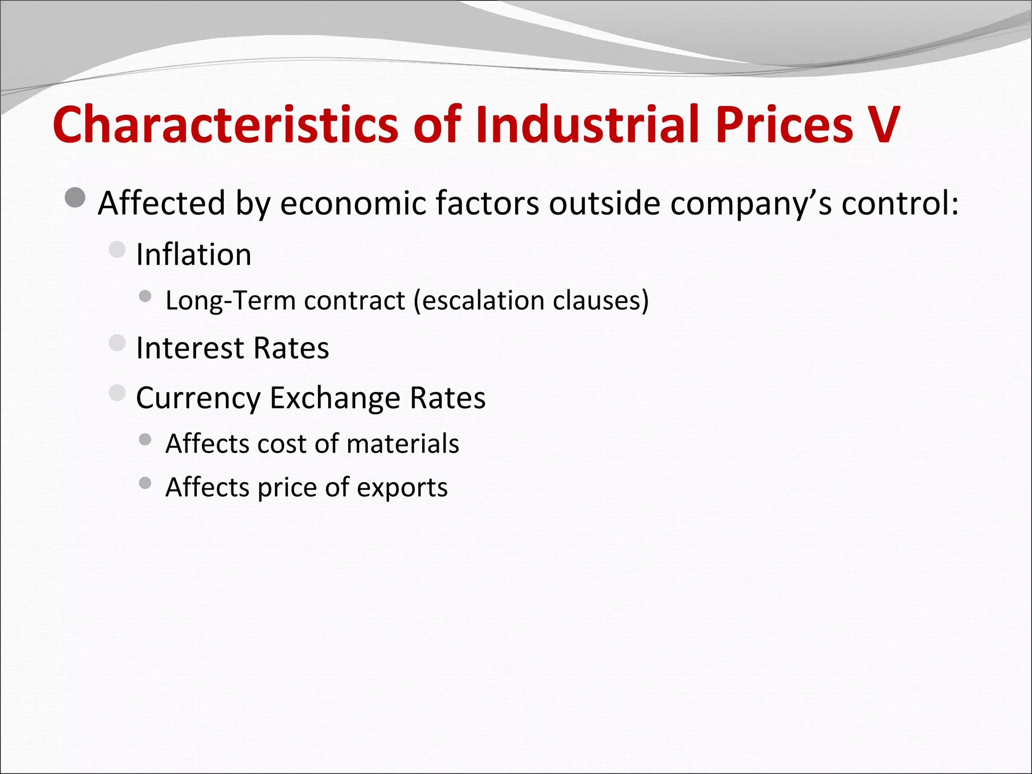 Characteristics of Industrial Prices V
Affected by economic factors outside company’s control:
  Inflation
       Long-Term contract (escalation clauses)
  Interest Rates
  Currency Exchange Rates
     Affects cost of materials
     Affects price of exports
 