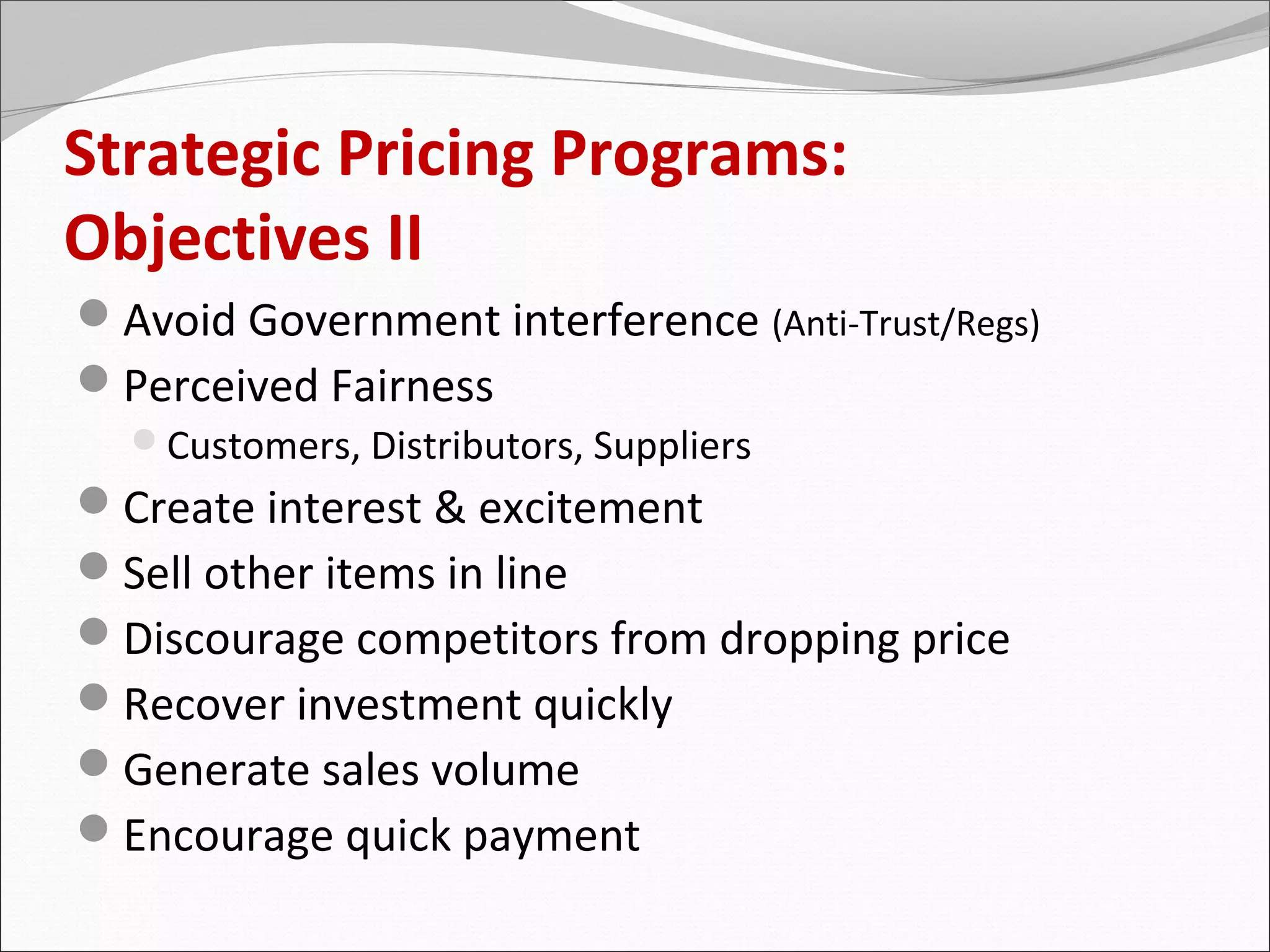 Strategic Pricing Programs:
Objectives II
Avoid Government interference (Anti-Trust/Regs)
Perceived Fairness
  Customers, Distributors, Suppliers
Create interest & excitement
Sell other items in line
Discourage competitors from dropping price
Recover investment quickly
Generate sales volume
Encourage quick payment
 