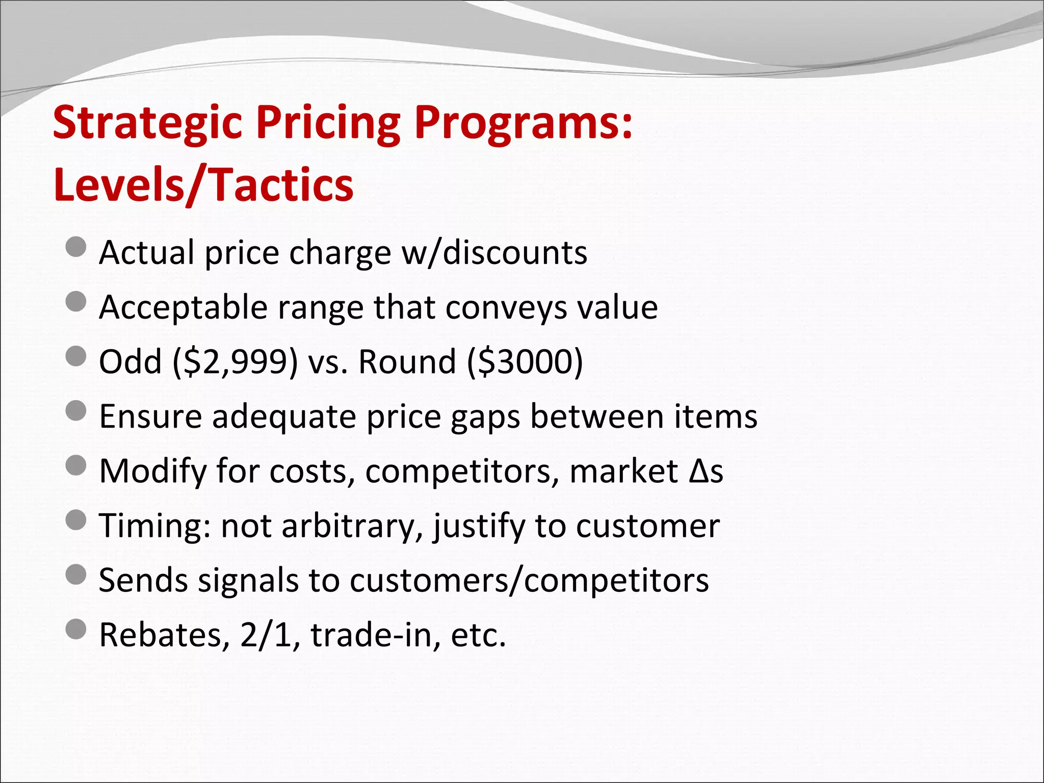 Strategic Pricing Programs:
Levels/Tactics
Actual price charge w/discounts
Acceptable range that conveys value
Odd ($2,999) vs. Round ($3000)
Ensure adequate price gaps between items
Modify for costs, competitors, market Δs
Timing: not arbitrary, justify to customer
Sends signals to customers/competitors
Rebates, 2/1, trade-in, etc.
 