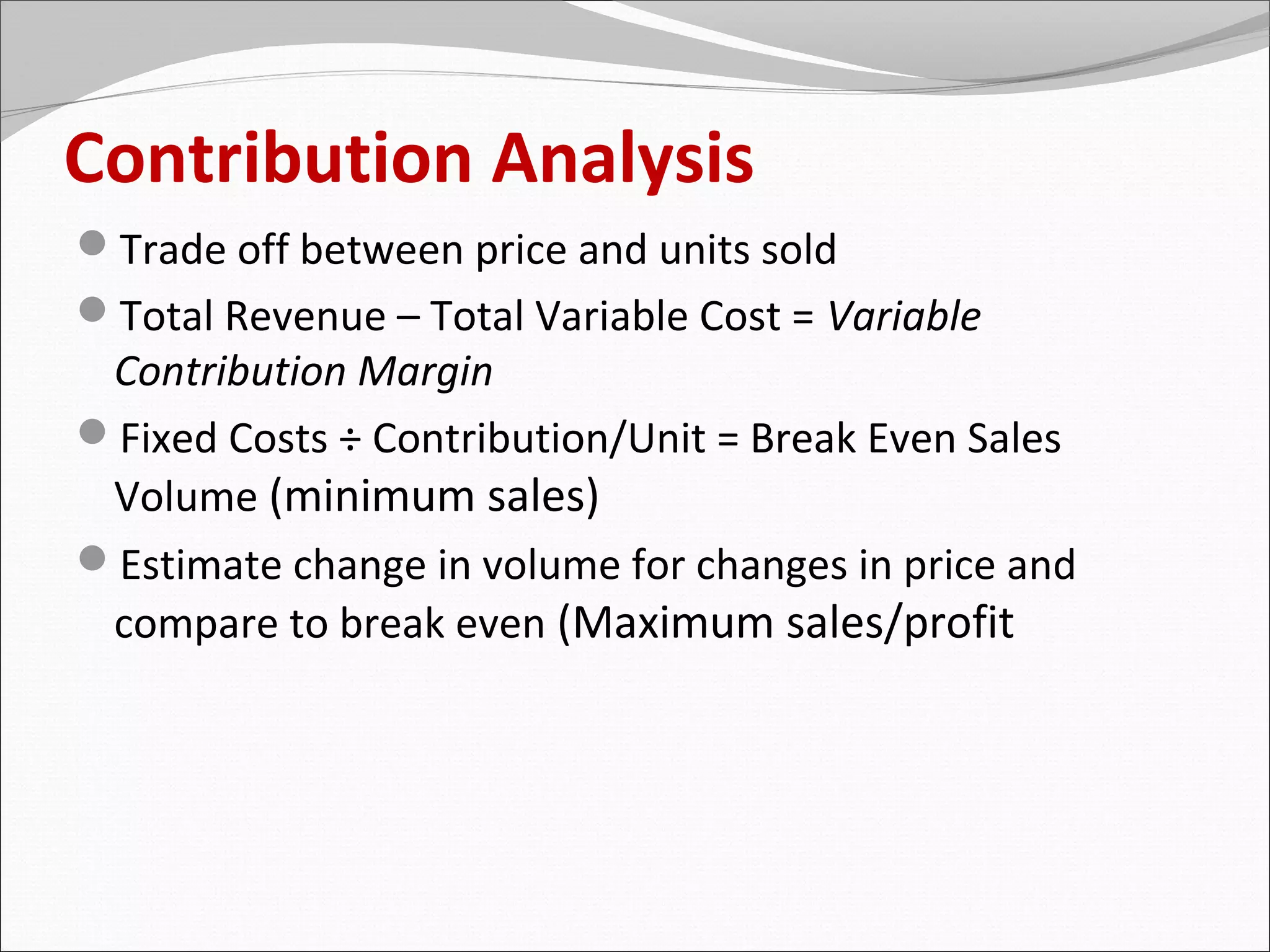 Contribution Analysis
Trade off between price and units sold
Total Revenue – Total Variable Cost = Variable
 Contribution Margin
Fixed Costs ÷ Contribution/Unit = Break Even Sales
 Volume (minimum sales)
Estimate change in volume for changes in price and
 compare to break even (Maximum sales/profit
 