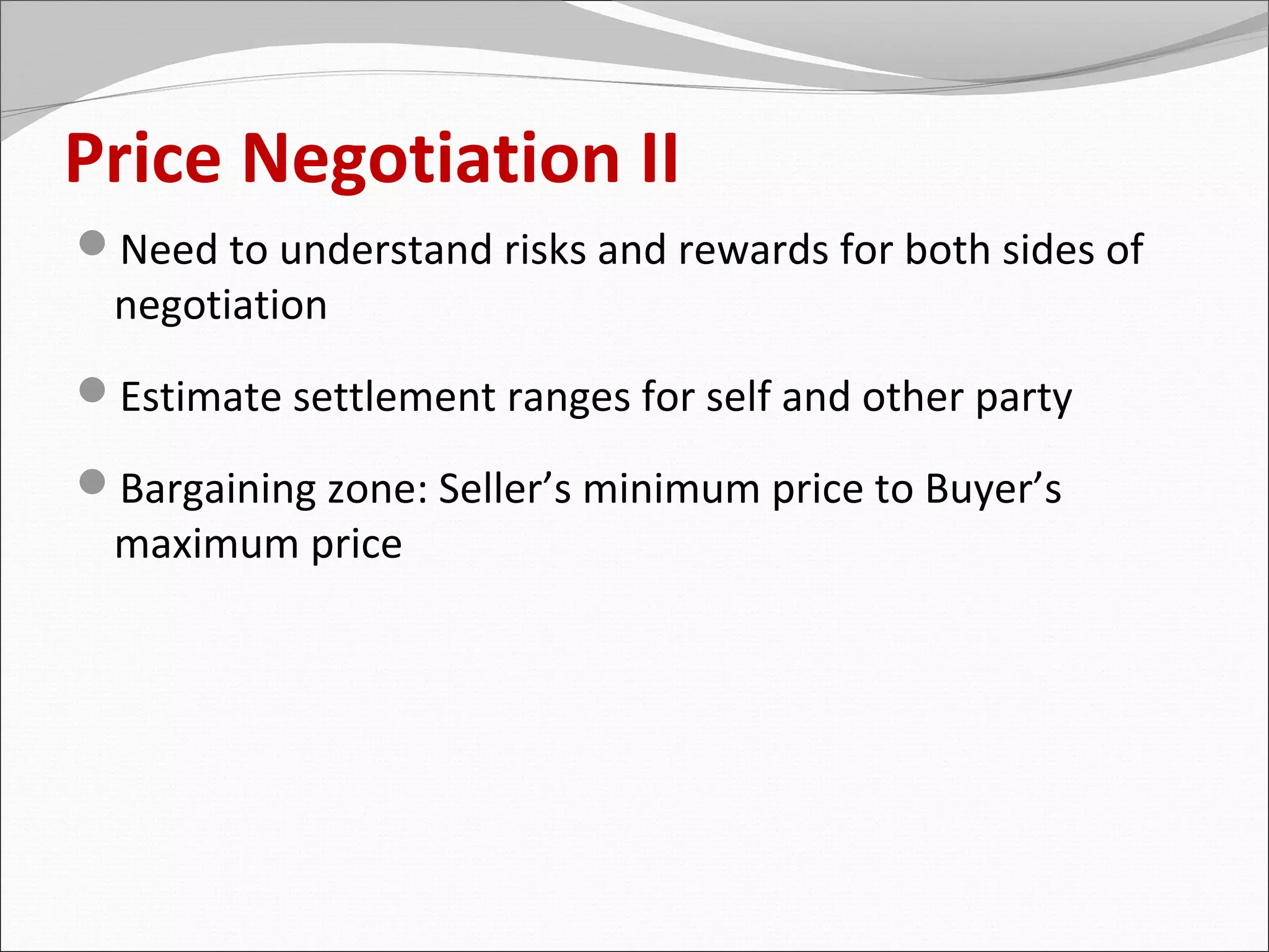 Price Negotiation II
Need to understand risks and rewards for both sides of
 negotiation
Estimate settlement ranges for self and other party

Bargaining zone: Seller’s minimum price to Buyer’s
 maximum price
 