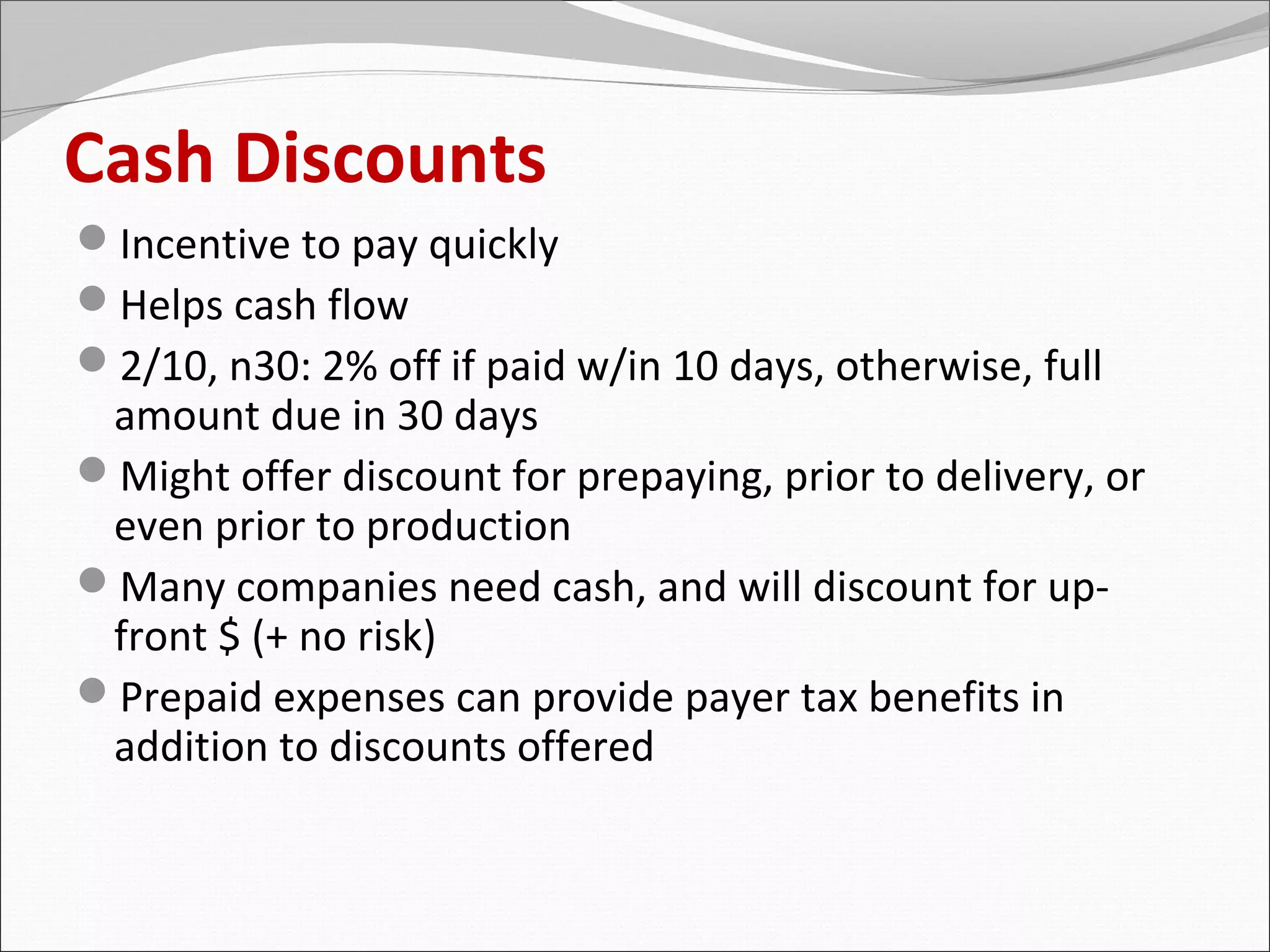 Cash Discounts
Incentive to pay quickly
Helps cash flow
2/10, n30: 2% off if paid w/in 10 days, otherwise, full
 amount due in 30 days
Might offer discount for prepaying, prior to delivery, or
 even prior to production
Many companies need cash, and will discount for up-
 front $ (+ no risk)
Prepaid expenses can provide payer tax benefits in
 addition to discounts offered
 