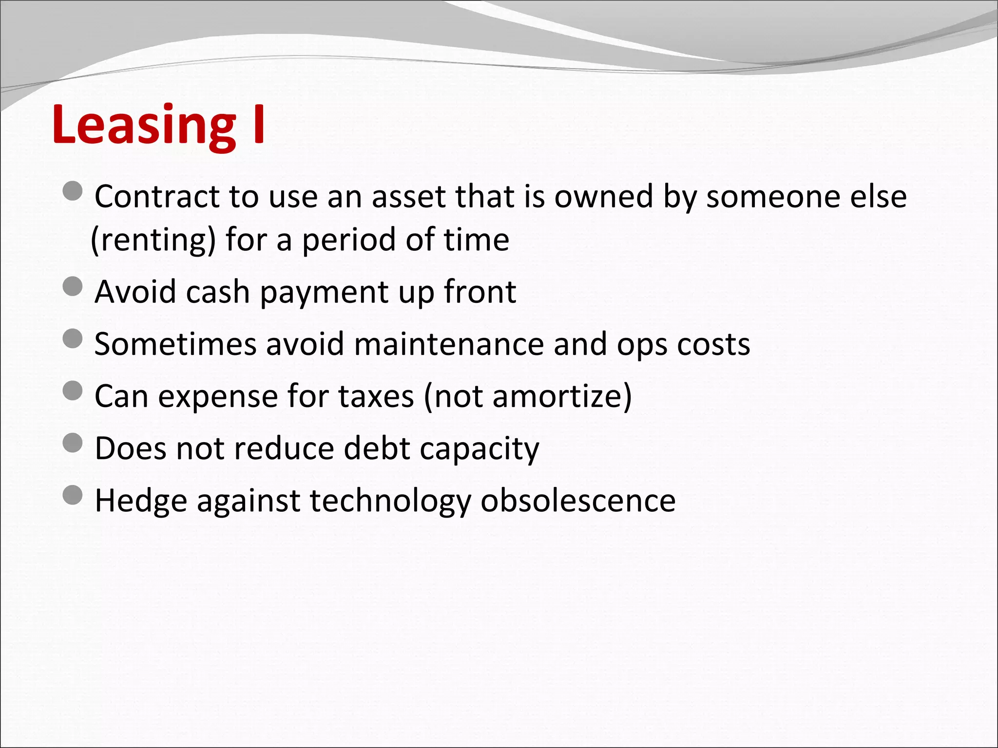 Leasing I
Contract to use an asset that is owned by someone else
 (renting) for a period of time
Avoid cash payment up front
Sometimes avoid maintenance and ops costs
Can expense for taxes (not amortize)
Does not reduce debt capacity
Hedge against technology obsolescence
 