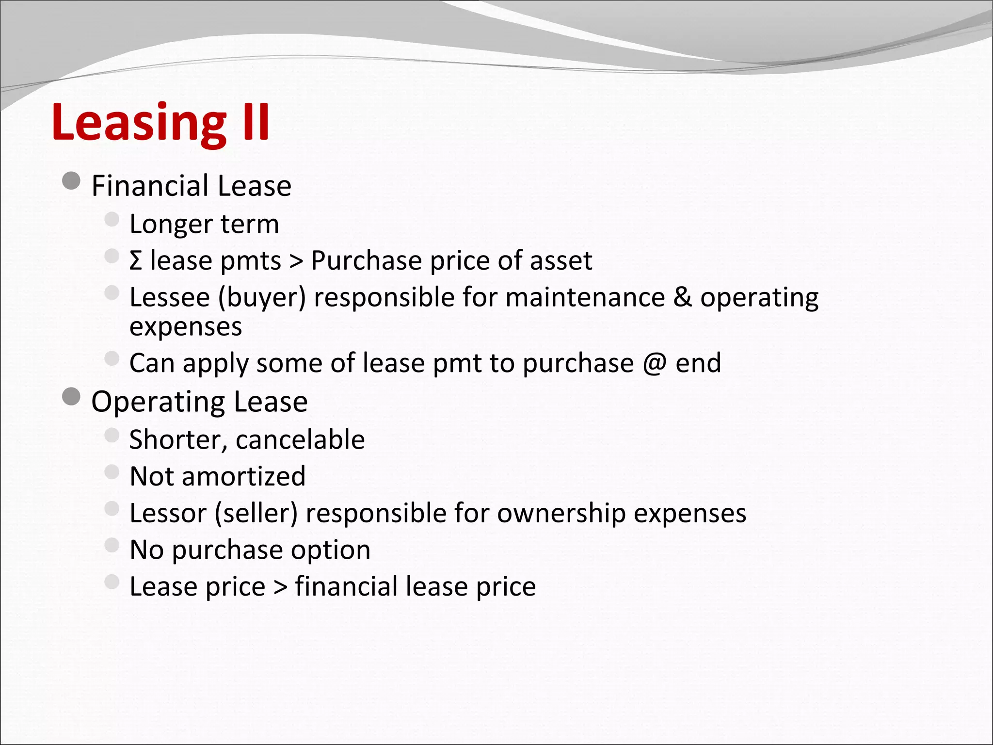 Leasing II
Financial Lease
   Longer term
   Σ lease pmts > Purchase price of asset
   Lessee (buyer) responsible for maintenance & operating
    expenses
   Can apply some of lease pmt to purchase @ end
Operating Lease
   Shorter, cancelable
   Not amortized
   Lessor (seller) responsible for ownership expenses
   No purchase option
   Lease price > financial lease price
 