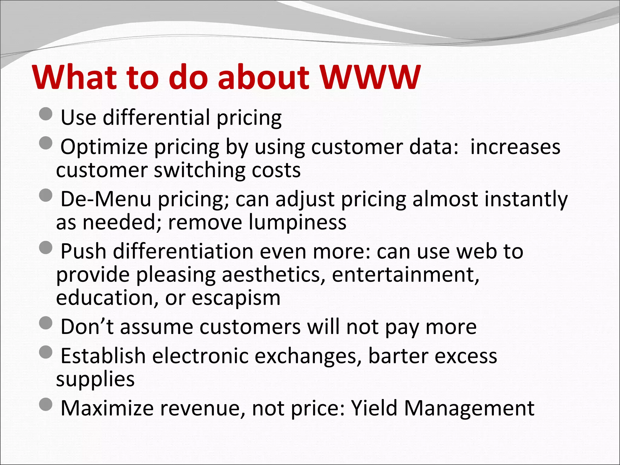 What to do about WWW
Use differential pricing
Optimize pricing by using customer data: increases
 customer switching costs
De-Menu pricing; can adjust pricing almost instantly
 as needed; remove lumpiness
Push differentiation even more: can use web to
 provide pleasing aesthetics, entertainment,
 education, or escapism
Don’t assume customers will not pay more
Establish electronic exchanges, barter excess
 supplies
Maximize revenue, not price: Yield Management
 