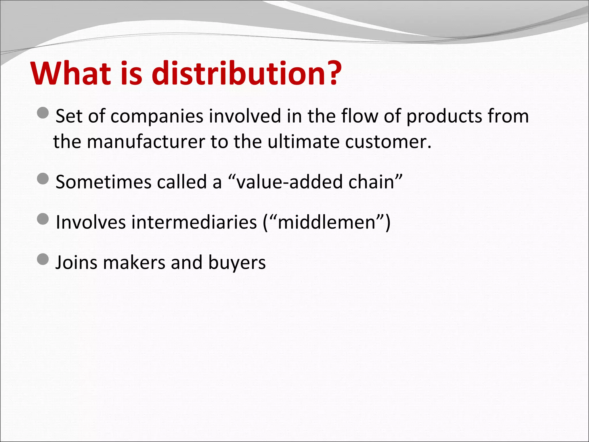 What is distribution?
Set of companies involved in the flow of products from
 the manufacturer to the ultimate customer.
Sometimes called a “value-added chain”
Involves intermediaries (“middlemen”)
Joins makers and buyers
 
