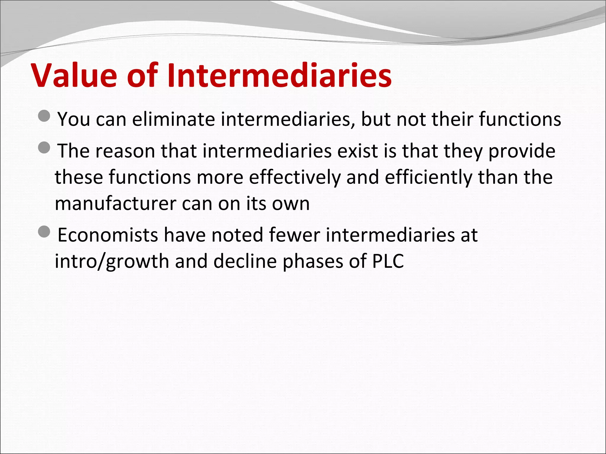 Value of Intermediaries
You can eliminate intermediaries, but not their functions
The reason that intermediaries exist is that they provide
 these functions more effectively and efficiently than the
 manufacturer can on its own
Economists have noted fewer intermediaries at
 intro/growth and decline phases of PLC
 