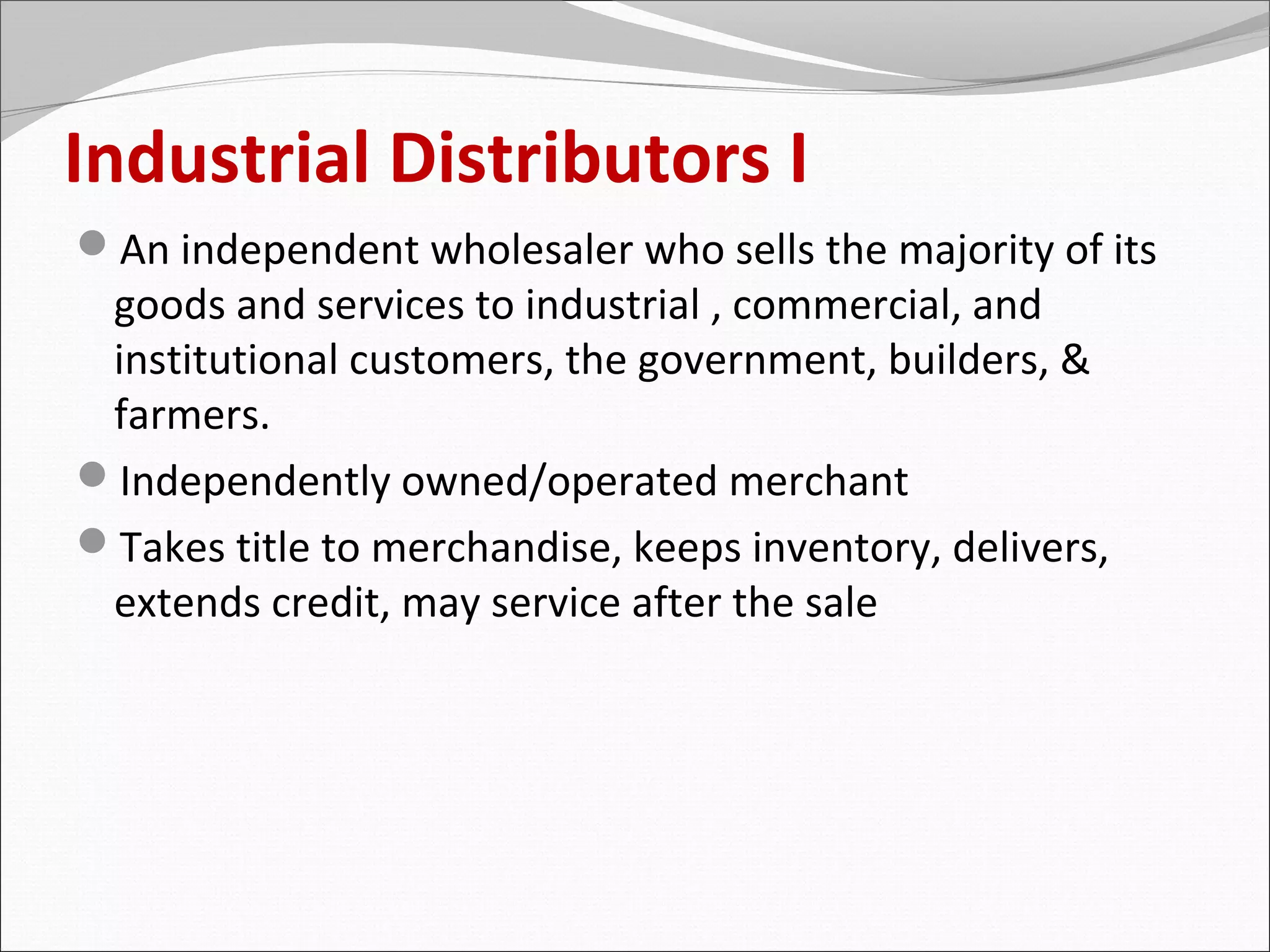 Industrial Distributors I
An independent wholesaler who sells the majority of its
 goods and services to industrial , commercial, and
 institutional customers, the government, builders, &
 farmers.
Independently owned/operated merchant
Takes title to merchandise, keeps inventory, delivers,
 extends credit, may service after the sale
 