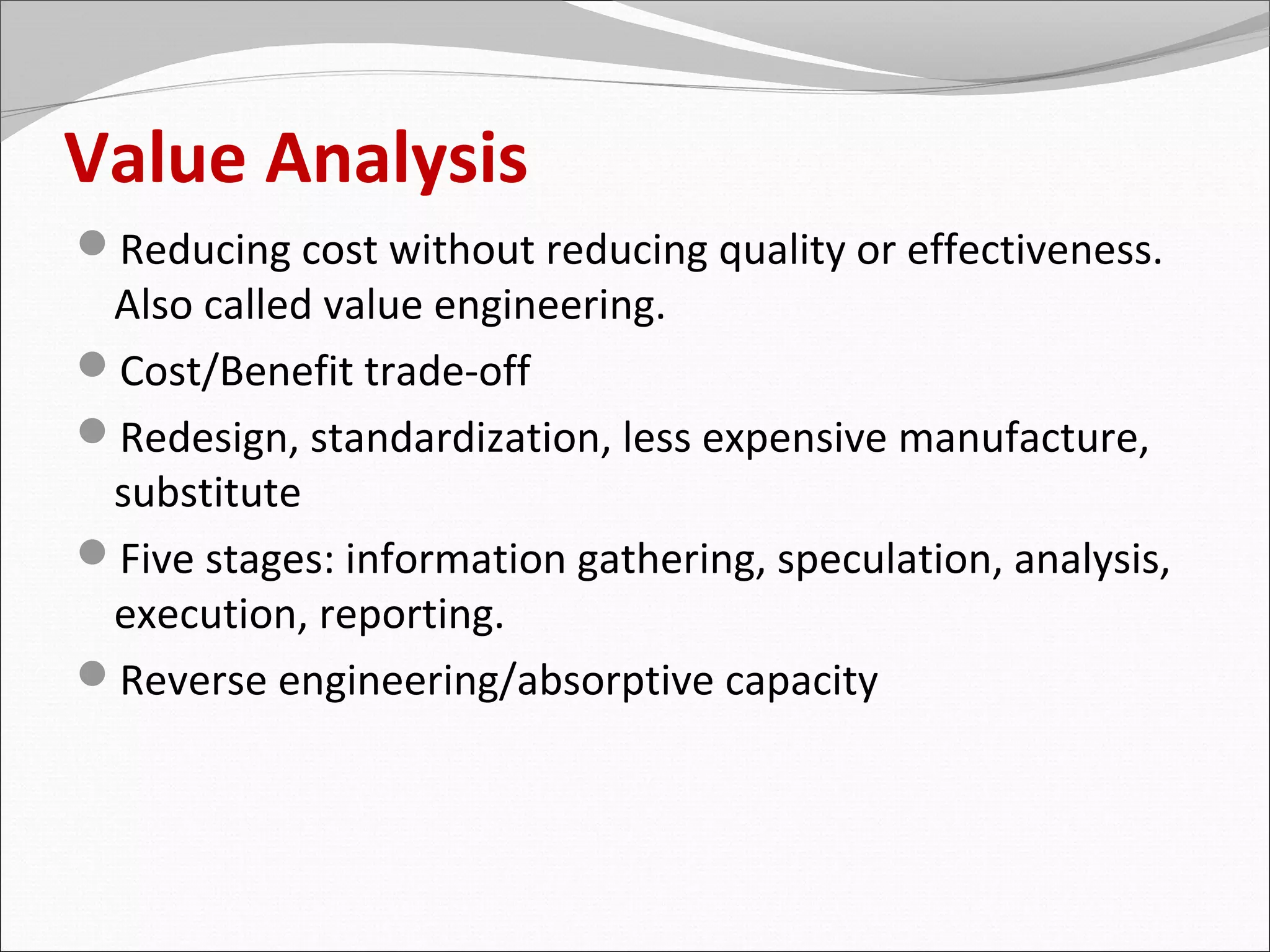 Value Analysis
Reducing cost without reducing quality or effectiveness.
 Also called value engineering.
Cost/Benefit trade-off
Redesign, standardization, less expensive manufacture,
 substitute
Five stages: information gathering, speculation, analysis,
 execution, reporting.
Reverse engineering/absorptive capacity
 